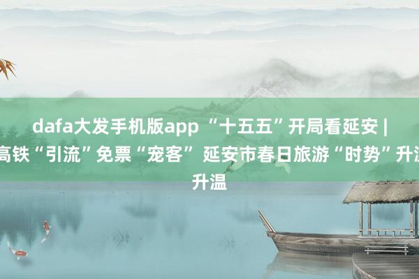 dafa大发手机版app “十五五”开局看延安 | 高铁“引流”免票“宠客” 延安市春日旅游“时势”升温