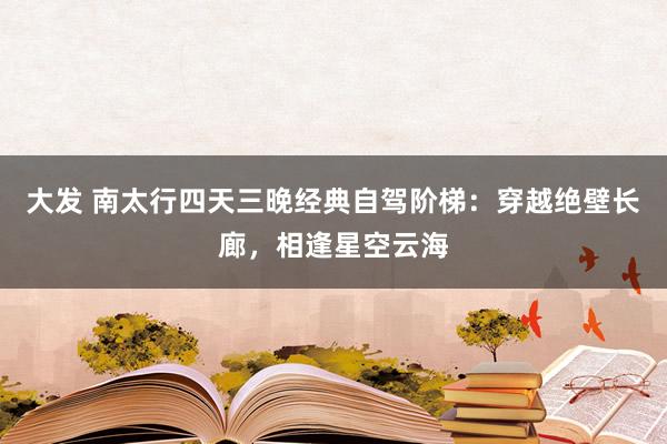 大发 南太行四天三晚经典自驾阶梯：穿越绝壁长廊，相逢星空云海