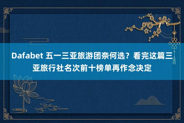 Dafabet 五一三亚旅游团奈何选？看完这篇三亚旅行社名次前十榜单再作念决定