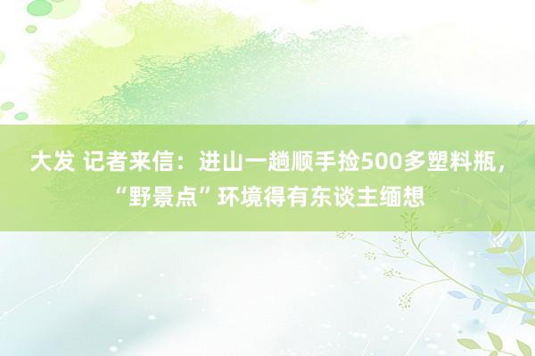 大发 记者来信：进山一趟顺手捡500多塑料瓶，“野景点”环境得有东谈主缅想