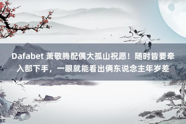 Dafabet 萧敬腾配偶大孤山祝愿！随时皆要牵入部下手，一眼就能看出俩东说念主年岁差