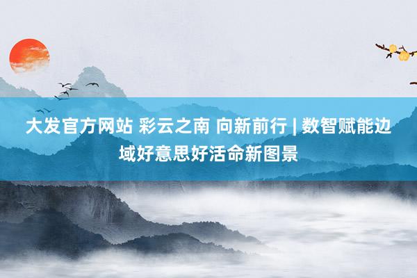 大发官方网站 彩云之南 向新前行 | 数智赋能边域好意思好活命新图景