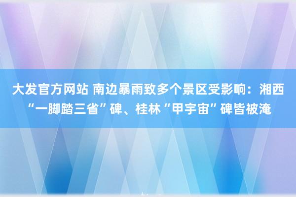 大发官方网站 南边暴雨致多个景区受影响：湘西“一脚踏三省”碑、桂林“甲宇宙”碑皆被淹