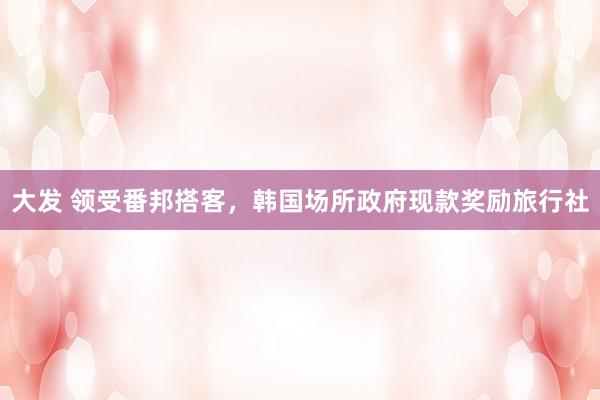 大发 领受番邦搭客，韩国场所政府现款奖励旅行社
