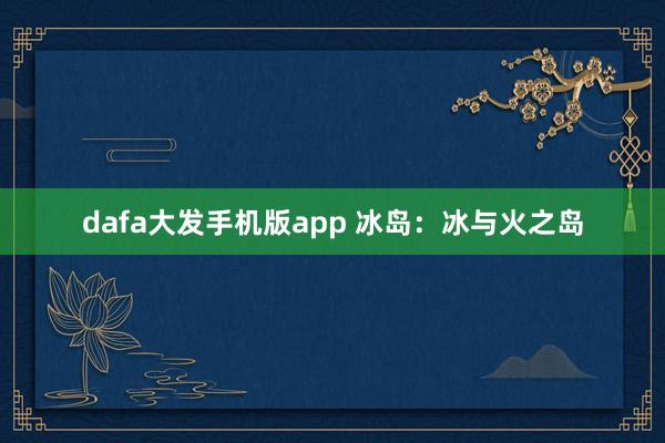 dafa大发手机版app 冰岛：冰与火之岛