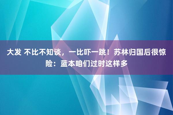 大发 不比不知谈，一比吓一跳！苏林归国后很惊险：蓝本咱们过时这样多