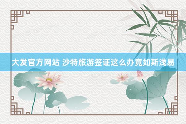 大发官方网站 沙特旅游签证这么办竟如斯浅易