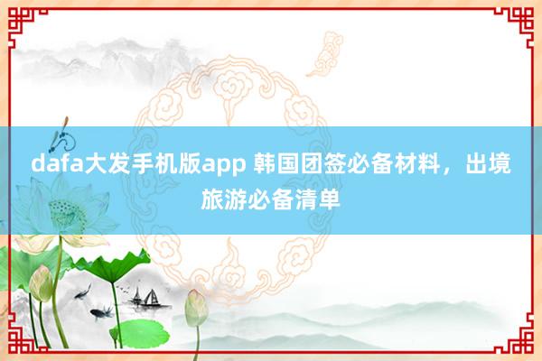 dafa大发手机版app 韩国团签必备材料，出境旅游必备清单