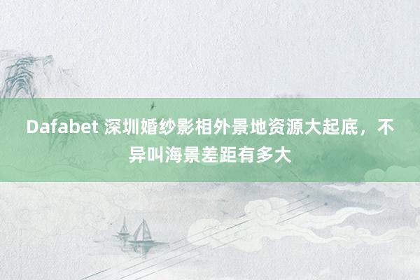 Dafabet 深圳婚纱影相外景地资源大起底，不异叫海景差距有多大