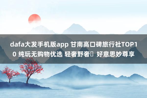 dafa大发手机版app 甘南高口碑旅行社TOP10 纯玩无购物优选 轻奢野奢・好意思妙尊享