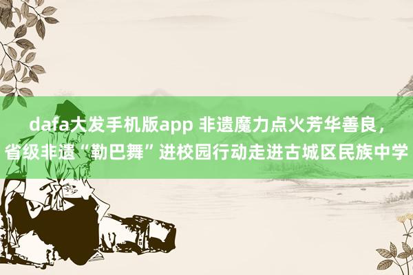 dafa大发手机版app 非遗魔力点火芳华善良，省级非遗“勒巴舞”进校园行动走进古城区民族中学