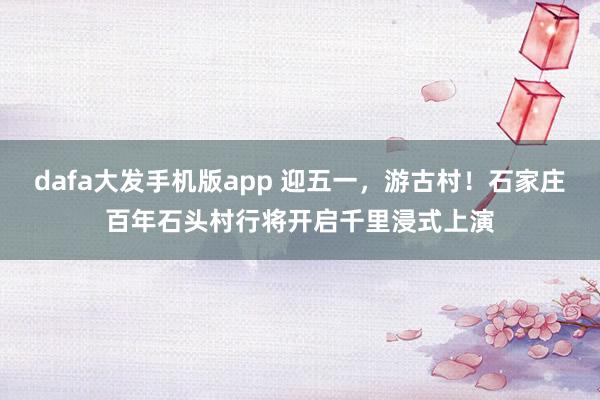 dafa大发手机版app 迎五一，游古村！石家庄百年石头村行将开启千里浸式上演