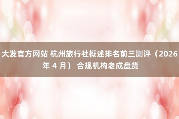 大发官方网站 杭州旅行社概述排名前三测评（2026 年 4 月） 合规机构老成盘货