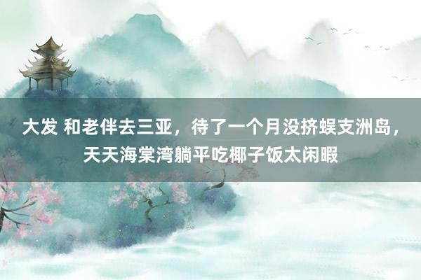 大发 和老伴去三亚，待了一个月没挤蜈支洲岛，天天海棠湾躺平吃椰子饭太闲暇