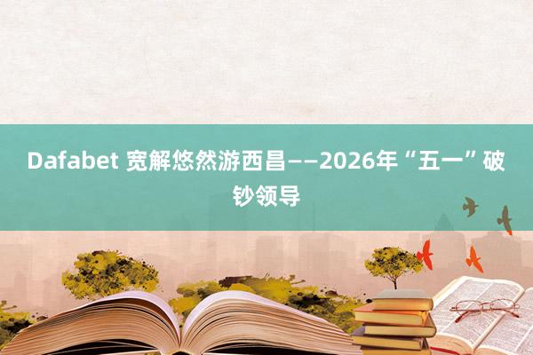 Dafabet 宽解悠然游西昌——2026年“五一”破钞领导