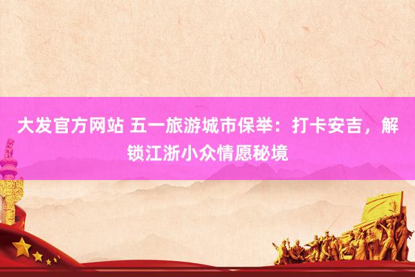 大发官方网站 五一旅游城市保举：打卡安吉，解锁江浙小众情愿秘境