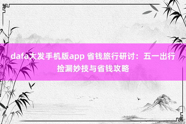 dafa大发手机版app 省钱旅行研讨：五一出行捡漏妙技与省钱攻略