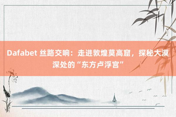 Dafabet 丝路交响：走进敦煌莫高窟，探秘大漠深处的“东方卢浮宫”