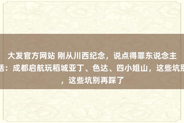 大发官方网站 刚从川西纪念，说点得罪东说念主的大真话：成都启航玩稻城亚丁、色达、四小姐山，这些坑别再踩了