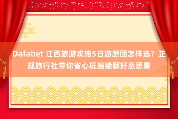 Dafabet 江西旅游攻略5日游跟团怎样选？正规旅行社带你省心玩遍赣鄱好意思景