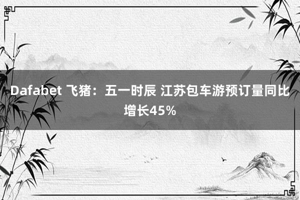 Dafabet 飞猪：五一时辰 江苏包车游预订量同比增长45%