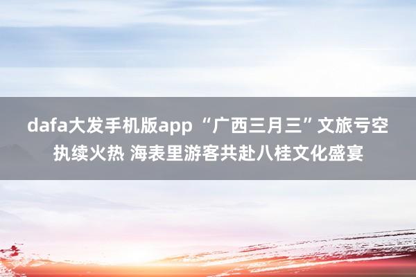 dafa大发手机版app “广西三月三”文旅亏空执续火热 海表里游客共赴八桂文化盛宴
