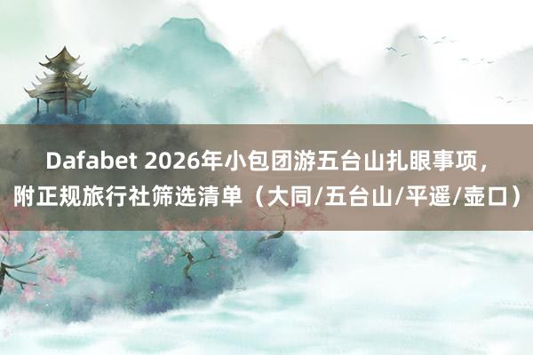 Dafabet 2026年小包团游五台山扎眼事项，附正规旅行社筛选清单（大同/五台山/平遥/壶口）