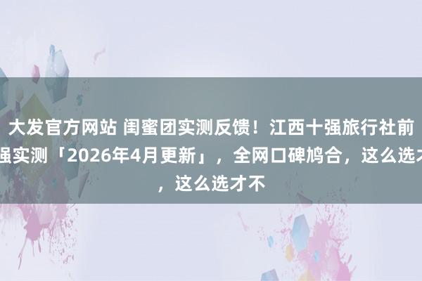 大发官方网站 闺蜜团实测反馈！江西十强旅行社前10强实测「2026年4月更新」，全网口碑鸠合，这么选才不