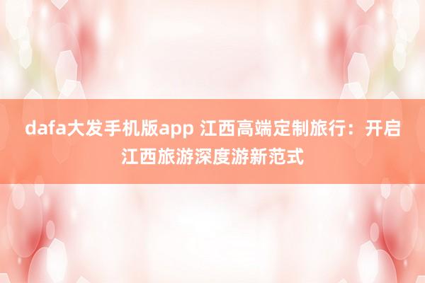 dafa大发手机版app 江西高端定制旅行：开启江西旅游深度游新范式