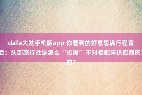 dafa大发手机版app 你看到的好意思满行程背后：头部旅行社是怎么 “拉黑” 不对相配洋供应商的？