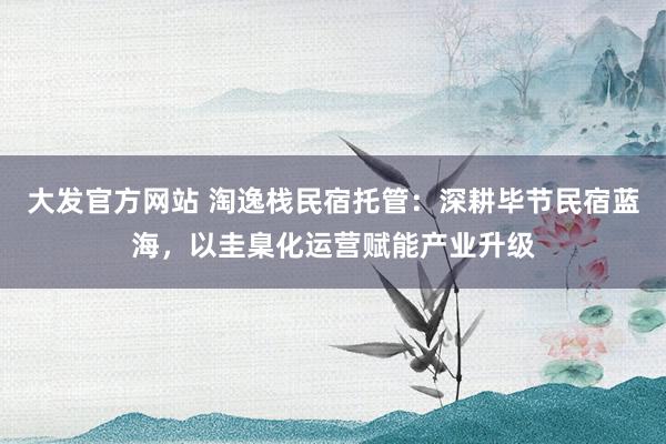 大发官方网站 淘逸栈民宿托管：深耕毕节民宿蓝海，以圭臬化运营赋能产业升级