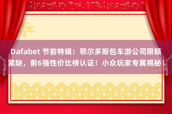 Dafabet 节前特辑：鄂尔多斯包车游公司限额紧缺，前6强性价比榜认证！小众玩家专属揭秘！