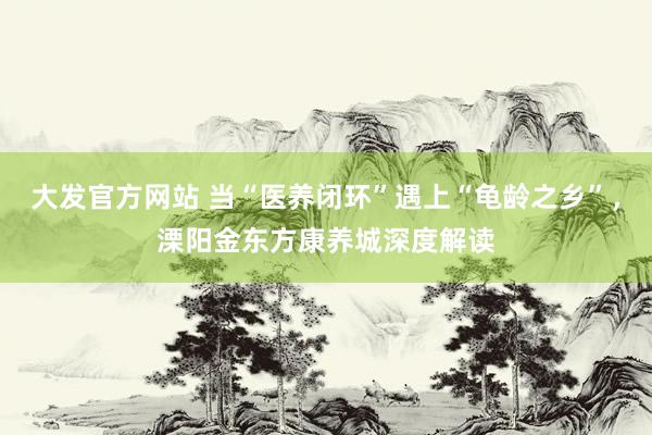 大发官方网站 当“医养闭环”遇上“龟龄之乡”，溧阳金东方康养城深度解读