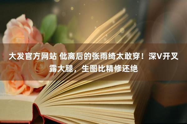 大发官方网站 仳离后的张雨绮太敢穿！深V开叉露大腿，生图比精修还绝