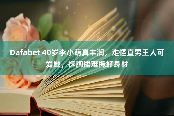 Dafabet 40岁李小萌真丰润，难怪直男王人可爱她，抹胸裙难掩好身材