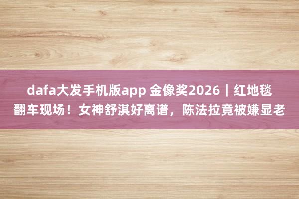 dafa大发手机版app 金像奖2026｜红地毯翻车现场！女神舒淇好离谱，陈法拉竟被嫌显老