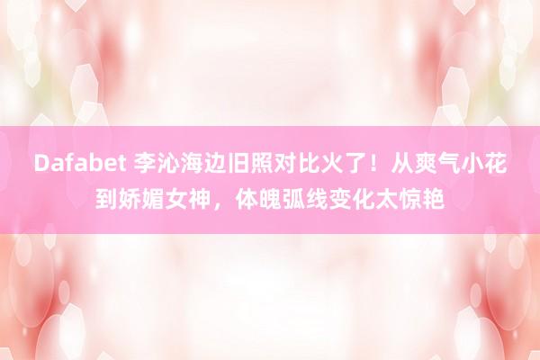 Dafabet 李沁海边旧照对比火了！从爽气小花到娇媚女神，体魄弧线变化太惊艳
