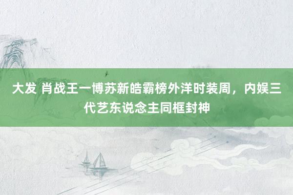 大发 肖战王一博苏新皓霸榜外洋时装周，内娱三代艺东说念主同框封神