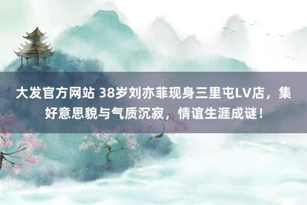 大发官方网站 38岁刘亦菲现身三里屯LV店，集好意思貌与气质沉寂，情谊生涯成谜！