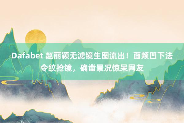 Dafabet 赵丽颖无滤镜生图流出！面颊凹下法令纹抢镜，确凿景况惊呆网友