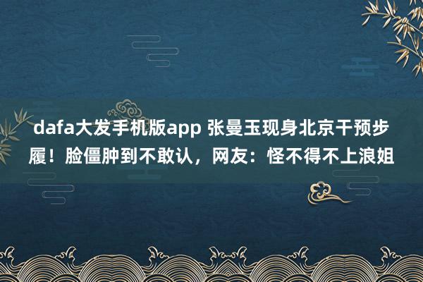 dafa大发手机版app 张曼玉现身北京干预步履！脸僵肿到不敢认，网友：怪不得不上浪姐