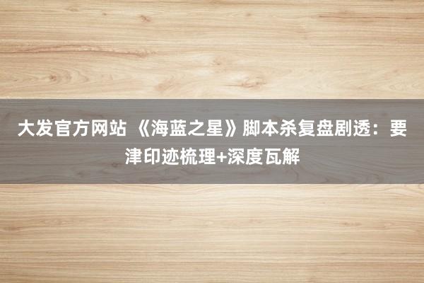 大发官方网站 《海蓝之星》脚本杀复盘剧透：要津印迹梳理+深度瓦解