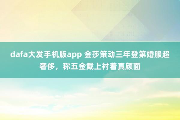dafa大发手机版app 金莎策动三年登第婚服超奢侈，称五金戴上衬着真颜面