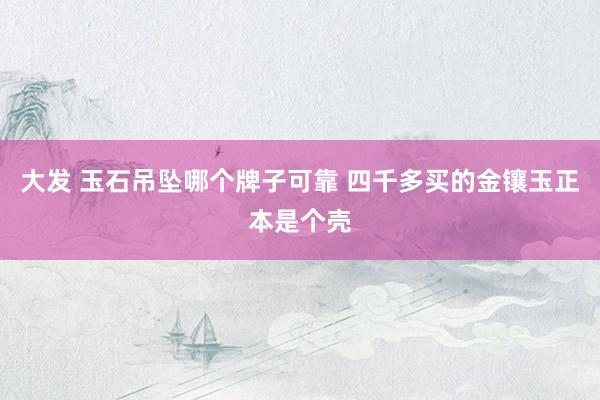 大发 玉石吊坠哪个牌子可靠 四千多买的金镶玉正本是个壳