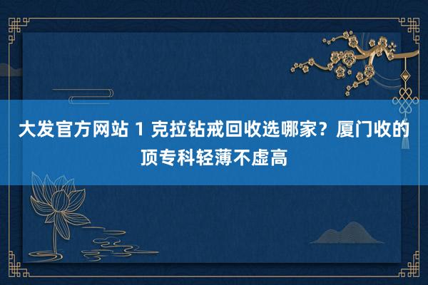 大发官方网站 1 克拉钻戒回收选哪家？厦门收的顶专科轻薄不虚高