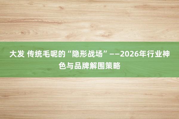 大发 传统毛呢的“隐形战场”——2026年行业神色与品牌解围策略