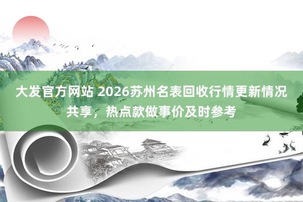 大发官方网站 2026苏州名表回收行情更新情况共享，热点款做事价及时参考