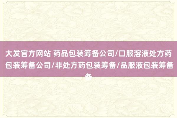 大发官方网站 药品包装筹备公司/口服溶液处方药 包装筹备公司/非处方药包装筹备/品服液包装筹备