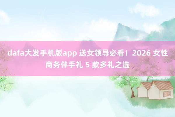 dafa大发手机版app 送女领导必看！2026 女性商务伴手礼 5 款多礼之选