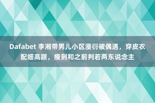 Dafabet 李湘带男儿小区漫衍被偶遇，穿皮衣配细高跟，瘦到和之前判若两东说念主